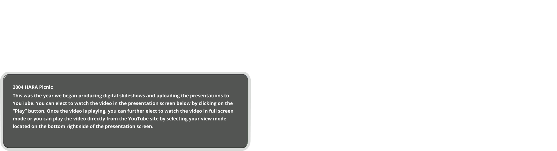 2004 HARA Picnic This was the year we began producing digital slideshows and uploading the presentations to YouTube. You can elect to watch the video in the presentation screen below by clicking on the “Play” button. Once the video is playing, you can further elect to watch the video in full screen mode or you can play the video directly from the YouTube site by selecting your view mode located on the bottom right side of the presentation screen.