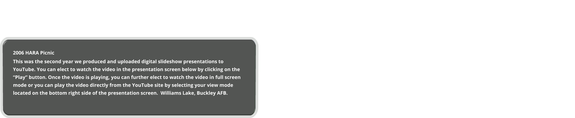 2006 HARA Picnic This was the second year we produced and uploaded digital slideshow presentations to YouTube. You can elect to watch the video in the presentation screen below by clicking on the “Play” button. Once the video is playing, you can further elect to watch the video in full screen mode or you can play the video directly from the YouTube site by selecting your view mode located on the bottom right side of the presentation screen.  Williams Lake, Buckley AFB.