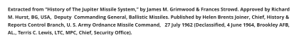 Extracted from “History of The Jupiter Missile System,” by James M. Grimwood & Frances Strowd. Approved by Richard M. Hurst, BG, USA,  Deputy  Commanding General, Ballistic Missiles. Published by Helen Brents Joiner, Chief, History & Reports Control Branch, U. S. Army Ordnance Missile Command,   27 July 1962 (Declassified, 4 June 1964, Brookley AFB, AL., Terris C. Lewis, LTC, MPC, Chief, Security Office).