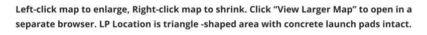 Left-click map to enlarge, Right-click map to shrink. Click “View Larger Map” to open in a separate browser. LP Location is triangle -shaped area with concrete launch pads intact.