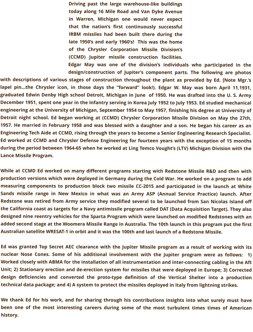 Driving past the large warehouse-like buildings today along 16 Mile Road and Van Dyke Avenue in Warren, Michigan one would never expect that the nation’s first continuously successful IRBM missiles had been built there during the late 1950’s and early 1960’s!  This was the home of the Chrysler Corporation Missile Division’s (CCMD) Jupiter missile construction facilities. Edgar May was one of the division’s individuals who participated in the design/construction of Jupiter’s component parts. The following are photos with descriptions of various stages of construction throughout the plant as provided by Ed. [Note Mgr.’s lapel pin…the Chrysler icon, in those days the “forward” look!). Edgar W. May was born April 11,1931, graduated Edwin Denby High school Detroit, Michigan in June  of 1950. He was drafted into the U. S. Army December 1951, spent one year in the Infantry serving in Korea July 1952 to July 1953. Ed studied mechanical engineering at the University of Michigan, September 1954 to May 1957, finishing his degree at University of Detroit night school. Ed began working at (CCMD) Chrysler Corporation Missile Division on May the 27th, 1957. He married in February 1958 and was blessed with a daughter and a son. He began his career as an Engineering Tech Aide at CCMD, rising through the years to become a Senior Engineering Research Specialist. Ed worked at CCMD and Chrysler Defense Engineering for fourteen years with the exception of 15 months during the period between 1964-65 when he worked at Ling Temco Vought’s (LTV) Michigan Division with the Lance Missile Program.  While at CCMD Ed worked on many different programs starting with Redstone Missile R&D and then with production versions which were deployed in Germany during the Cold War. He worked on a program to add measuring components to production block two missile CC-2015 and participated in the launch at White Sands missile range in New Mexico in what was an Army ASP (Annual Service Practice) launch. After  Redstone was retired from Army service they modified several to be launched from San Nicolas Island off the California coast as targets for a Navy antimissile program called DAT (Data Acquisition Target). They also designed nine reentry vehicles for the Sparta Program which were launched on modified Redstones with an added second stage at the Woomera Missile Range in Australia. The 10th launch in this program put the first Australian satellite WRESAT-1 in orbit and it was the 100th and last launch of a Redstone Missile.  Ed was granted Top Secret AEC clearance with the Jupiter Missile program as a result of working with its nuclear Nose Cones. Some of his additional involvement with the Jupiter program were as follows:  1) Worked closely with ABMA for the installation of all instrumentation and inter-connecting cabling in the Aft Unit; 2) Stationary erection and de-erection system for missiles that were deployed in Europe; 3) Corrected design deficiencies and converted the proto-type definition of the Vertical Shelter into a production technical data package; and 4) A system to protect the missiles deployed in Italy from lightning strikes.  We thank Ed for his work, and for sharing through his contributions insights into what surely must have been one of the most interesting careers during some of the most turbulent times times of American history.