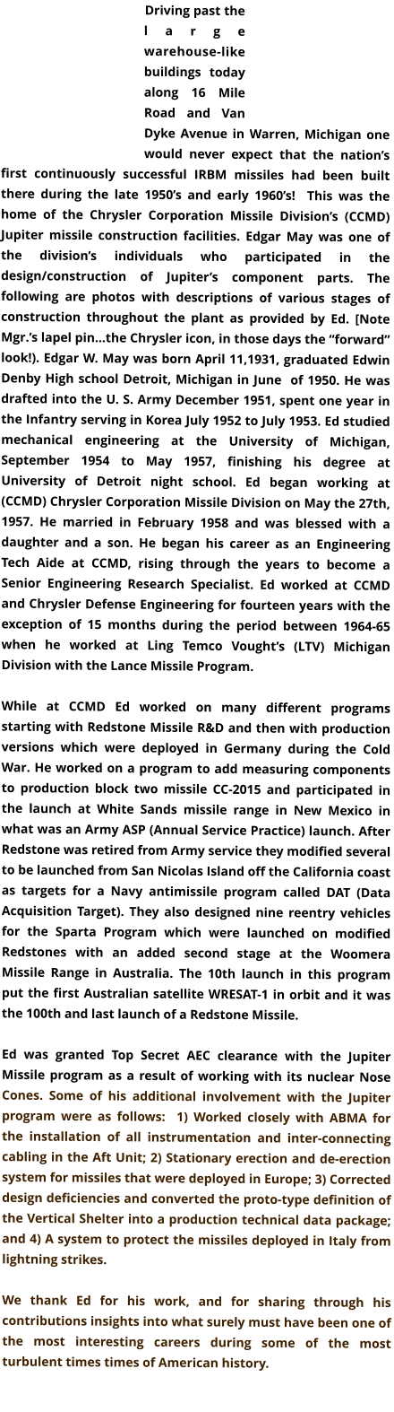 Driving past the large warehouse-like buildings today along 16 Mile Road and Van Dyke Avenue in Warren, Michigan one would never expect that the nation’s first continuously successful IRBM missiles had been built there during the late 1950’s and early 1960’s!  This was the home of the Chrysler Corporation Missile Division’s (CCMD) Jupiter missile construction facilities. Edgar May was one of the division’s individuals who participated in the design/construction of Jupiter’s component parts. The following are photos with descriptions of various stages of construction throughout the plant as provided by Ed. [Note Mgr.’s lapel pin…the Chrysler icon, in those days the “forward” look!). Edgar W. May was born April 11,1931, graduated Edwin Denby High school Detroit, Michigan in June  of 1950. He was drafted into the U. S. Army December 1951, spent one year in the Infantry serving in Korea July 1952 to July 1953. Ed studied mechanical engineering at the University of Michigan, September 1954 to May 1957, finishing his degree at University of Detroit night school. Ed began working at (CCMD) Chrysler Corporation Missile Division on May the 27th, 1957. He married in February 1958 and was blessed with a daughter and a son. He began his career as an Engineering Tech Aide at CCMD, rising through the years to become a Senior Engineering Research Specialist. Ed worked at CCMD and Chrysler Defense Engineering for fourteen years with the exception of 15 months during the period between 1964-65 when he worked at Ling Temco Vought’s (LTV) Michigan Division with the Lance Missile Program.  While at CCMD Ed worked on many different programs starting with Redstone Missile R&D and then with production versions which were deployed in Germany during the Cold War. He worked on a program to add measuring components to production block two missile CC-2015 and participated in the launch at White Sands missile range in New Mexico in what was an Army ASP (Annual Service Practice) launch. After  Redstone was retired from Army service they modified several to be launched from San Nicolas Island off the California coast as targets for a Navy antimissile program called DAT (Data Acquisition Target). They also designed nine reentry vehicles for the Sparta Program which were launched on modified Redstones with an added second stage at the Woomera Missile Range in Australia. The 10th launch in this program put the first Australian satellite WRESAT-1 in orbit and it was the 100th and last launch of a Redstone Missile.  Ed was granted Top Secret AEC clearance with the Jupiter Missile program as a result of working with its nuclear Nose Cones. Some of his additional involvement with the Jupiter program were as follows:  1) Worked closely with ABMA for the installation of all instrumentation and inter-connecting cabling in the Aft Unit; 2) Stationary erection and de-erection system for missiles that were deployed in Europe; 3) Corrected design deficiencies and converted the proto-type definition of the Vertical Shelter into a production technical data package; and 4) A system to protect the missiles deployed in Italy from lightning strikes.  We thank Ed for his work, and for sharing through his contributions insights into what surely must have been one of the most interesting careers during some of the most turbulent times times of American history.